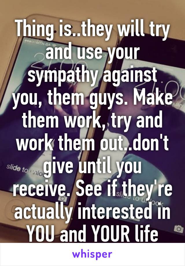 Thing is..they will try and use your sympathy against you, them guys. Make them work, try and work them out..don't give until you receive. See if they're actually interested in YOU and YOUR life