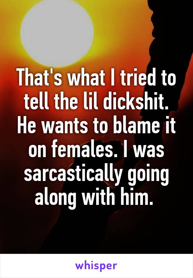 That's what I tried to tell the lil dickshit. He wants to blame it on females. I was sarcastically going along with him. 