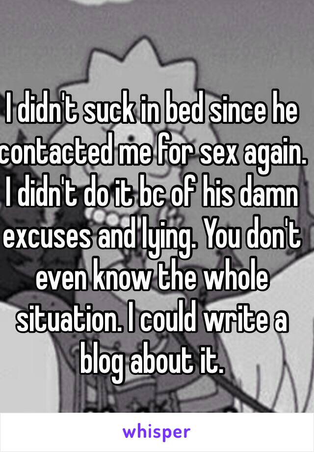 I didn't suck in bed since he contacted me for sex again. I didn't do it bc of his damn excuses and lying. You don't even know the whole situation. I could write a blog about it. 