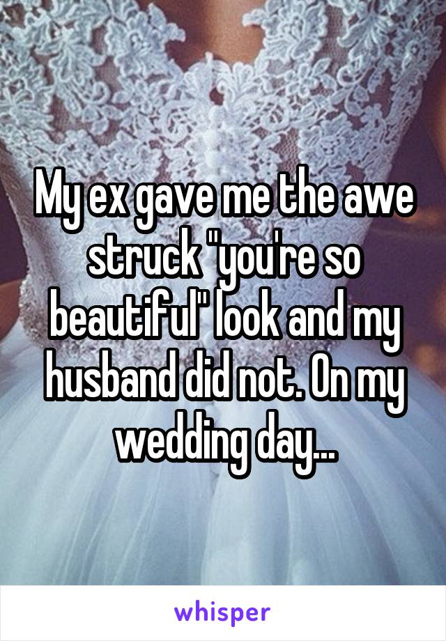 My ex gave me the awe struck "you're so beautiful" look and my husband did not. On my wedding day...