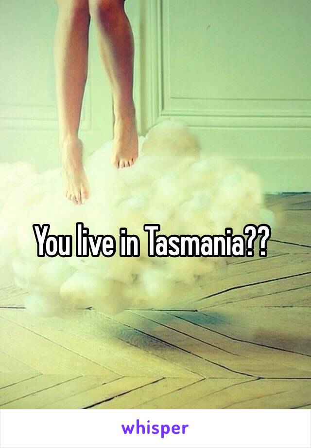 You live in Tasmania??