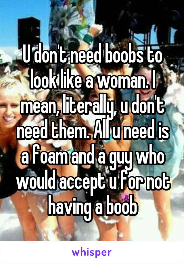 U don't need boobs to look like a woman. I mean, literally, u don't need them. All u need is a foam and a guy who would accept u for not having a boob