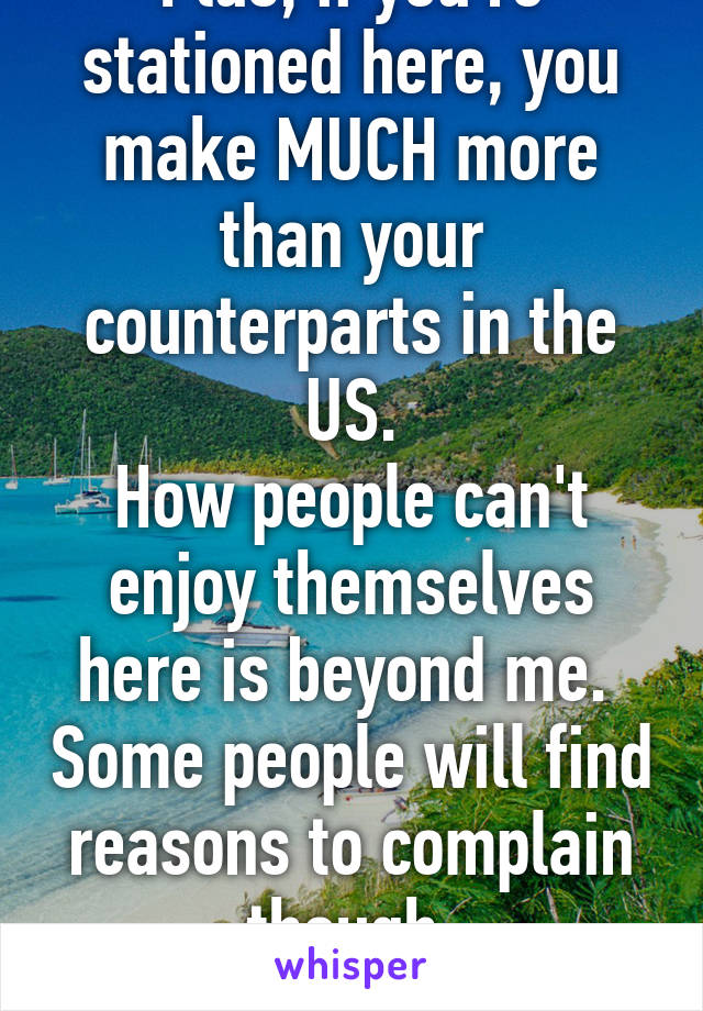 Plus, if you're stationed here, you make MUCH more than your counterparts in the US.
How people can't enjoy themselves here is beyond me.  Some people will find reasons to complain though.
