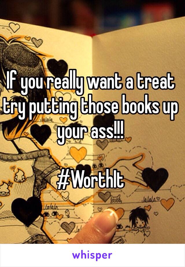 If you really want a treat try putting those books up your ass!!!

#WorthIt