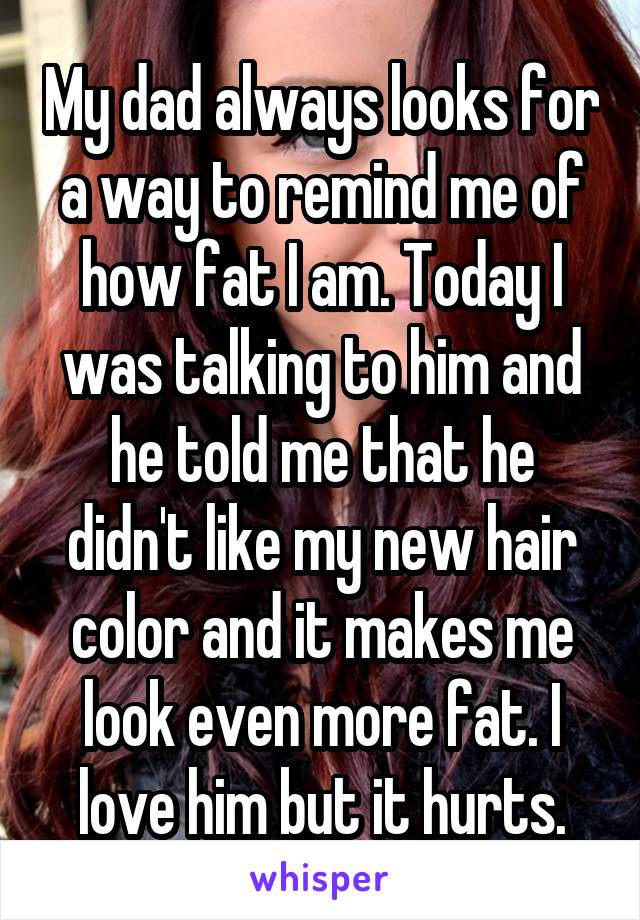 My dad always looks for a way to remind me of how fat I am. Today I was talking to him and he told me that he didn't like my new hair color and it makes me look even more fat. I love him but it hurts.