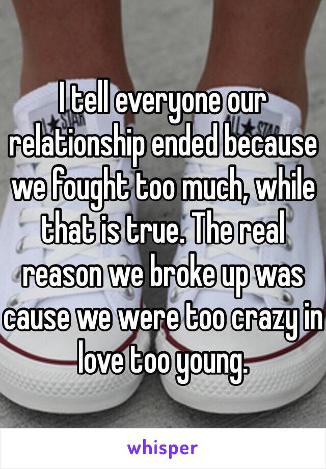 I tell everyone our relationship ended because we fought too much, while that is true. The real reason we broke up was cause we were too crazy in love too young. 