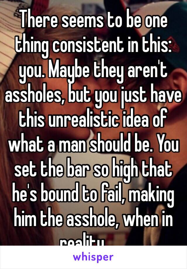 There seems to be one thing consistent in this: you. Maybe they aren't assholes, but you just have this unrealistic idea of what a man should be. You set the bar so high that he's bound to fail, making him the asshole, when in reality.......