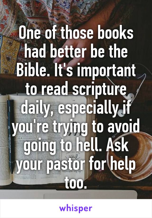 One of those books had better be the Bible. It's important to read scripture daily, especially if you're trying to avoid going to hell. Ask your pastor for help too.