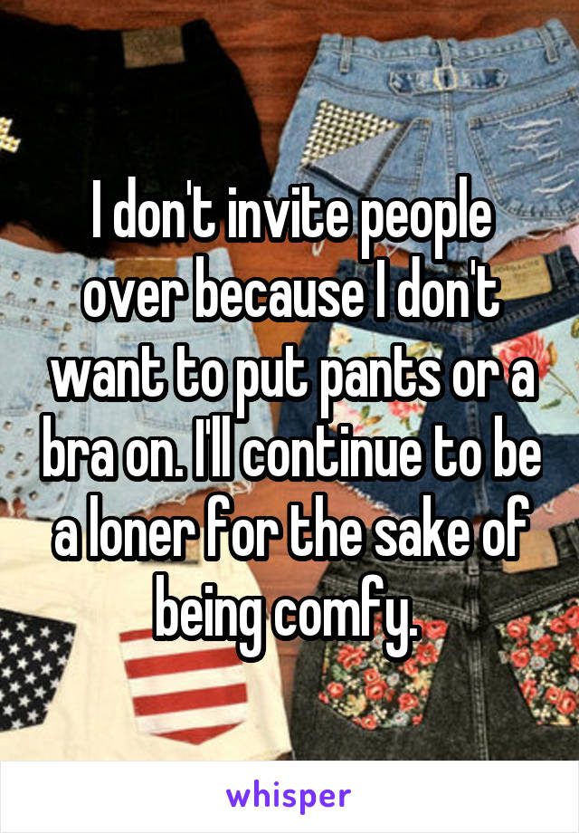 I don't invite people over because I don't want to put pants or a bra on. I'll continue to be a loner for the sake of being comfy. 