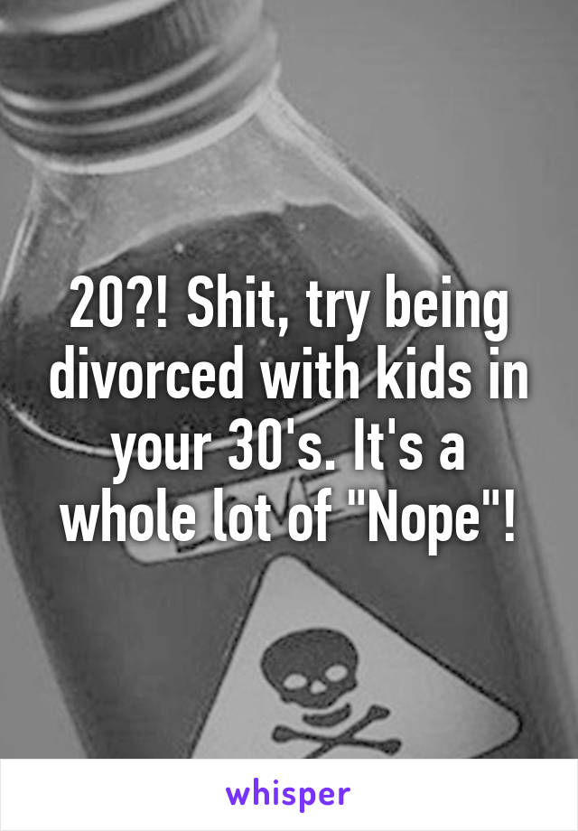20?! Shit, try being divorced with kids in your 30's. It's a whole lot of "Nope"!
