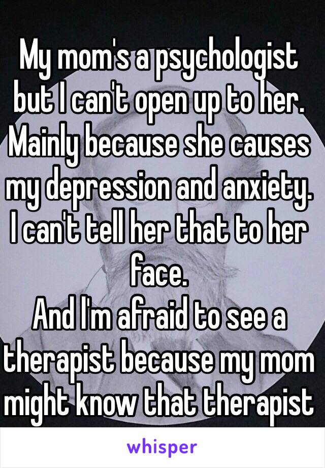 My mom's a psychologist but I can't open up to her. Mainly because she causes my depression and anxiety. 
I can't tell her that to her face.
And l'm afraid to see a therapist because my mom might know that therapist