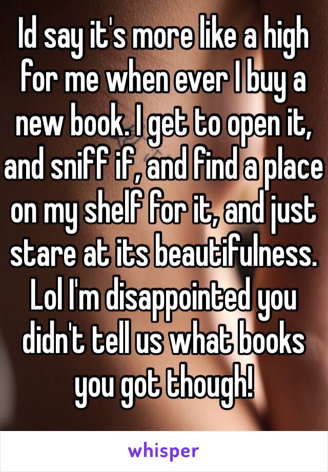 Id say it's more like a high for me when ever I buy a new book. I get to open it, and sniff if, and find a place on my shelf for it, and just stare at its beautifulness. Lol I'm disappointed you didn't tell us what books you got though!