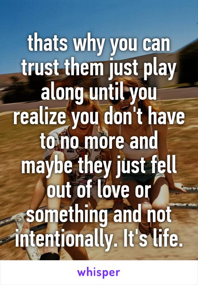 thats why you can trust them just play along until you realize you don't have to no more and maybe they just fell out of love or something and not intentionally. It's life.