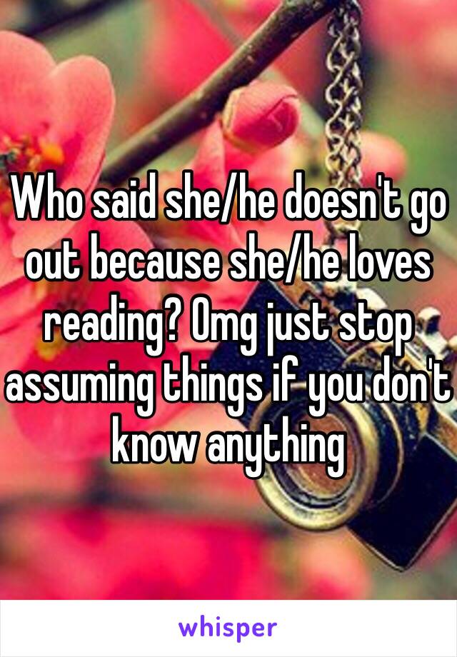 Who said she/he doesn't go out because she/he loves reading? Omg just stop assuming things if you don't know anything