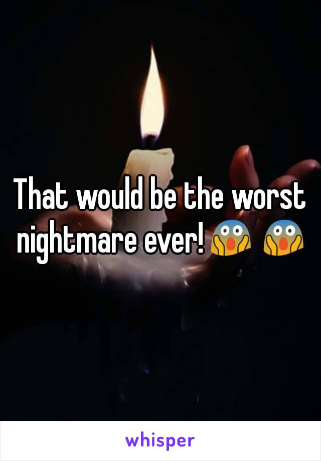 That would be the worst nightmare ever!😱😱