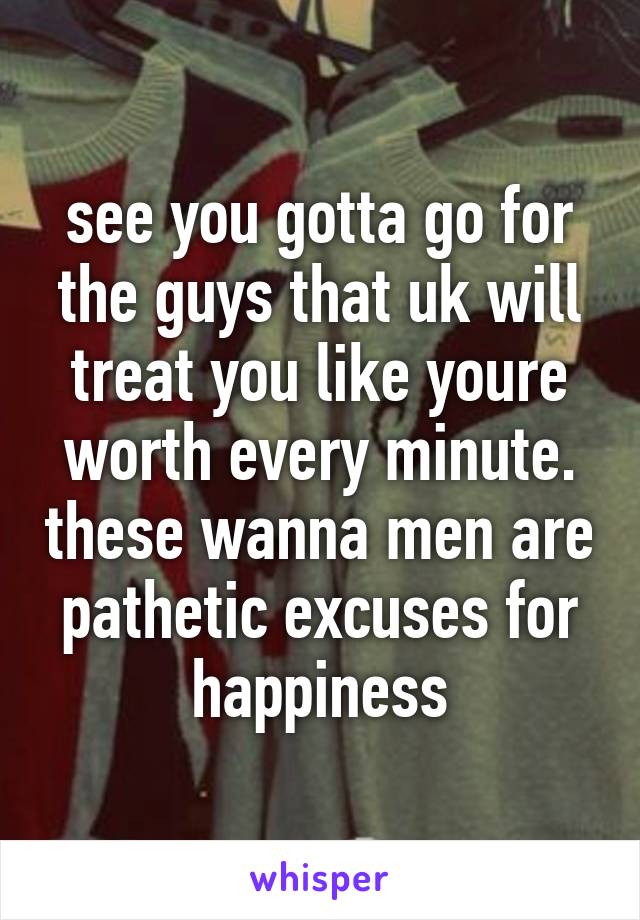 see you gotta go for the guys that uk will treat you like youre worth every minute. these wanna men are pathetic excuses for happiness