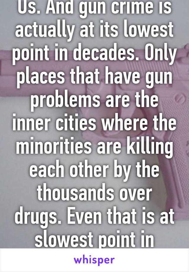 Us. And gun crime is actually at its lowest point in decades. Only places that have gun problems are the inner cities where the minorities are killing each other by the thousands over drugs. Even that is at slowest point in decades.