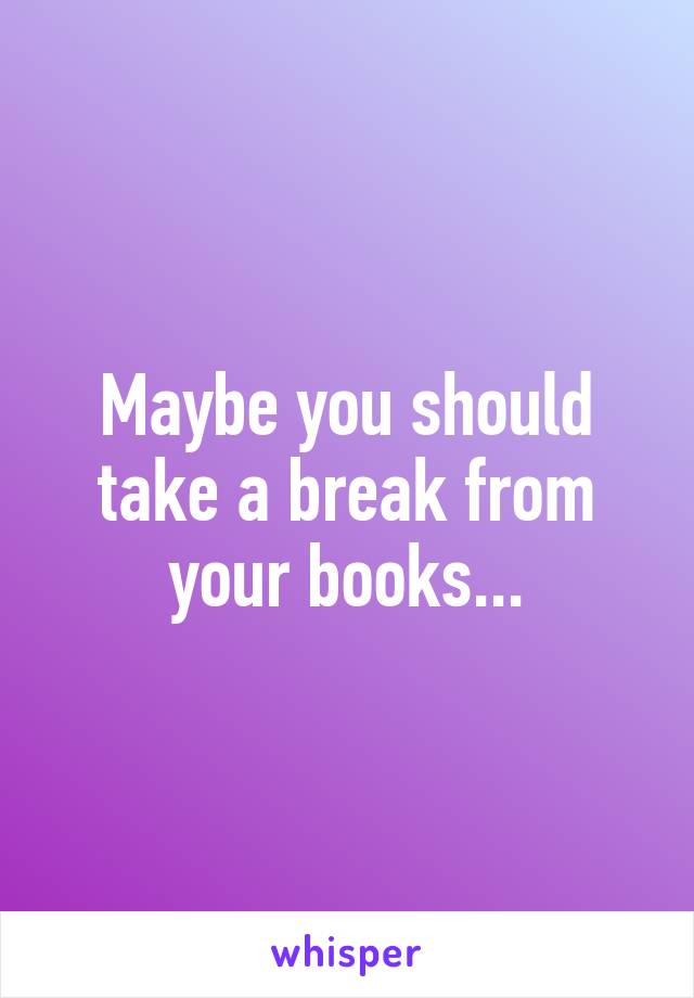 Maybe you should take a break from your books...