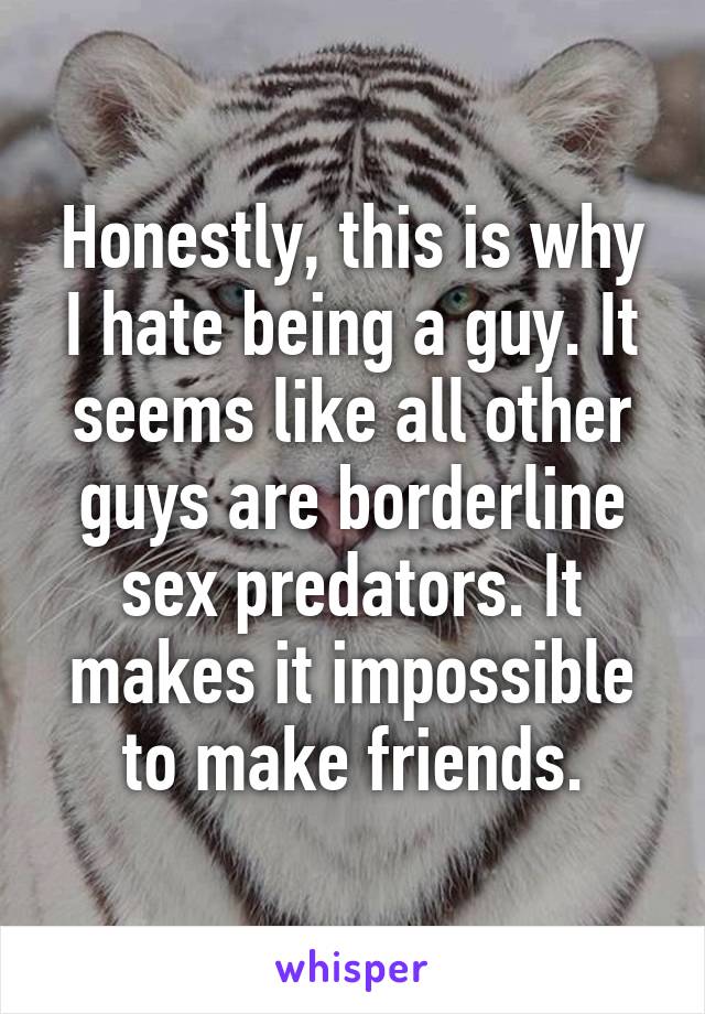 Honestly, this is why I hate being a guy. It seems like all other guys are borderline sex predators. It makes it impossible to make friends.