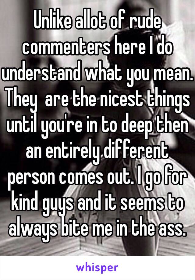 Unlike allot of rude commenters here I do understand what you mean. They  are the nicest things until you're in to deep then an entirely different person comes out. I go for kind guys and it seems to always bite me in the ass. 