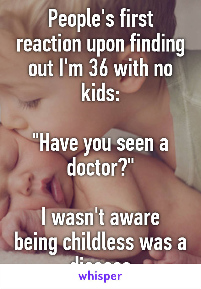 People's first reaction upon finding out I'm 36 with no kids:

"Have you seen a doctor?"

I wasn't aware being childless was a disease