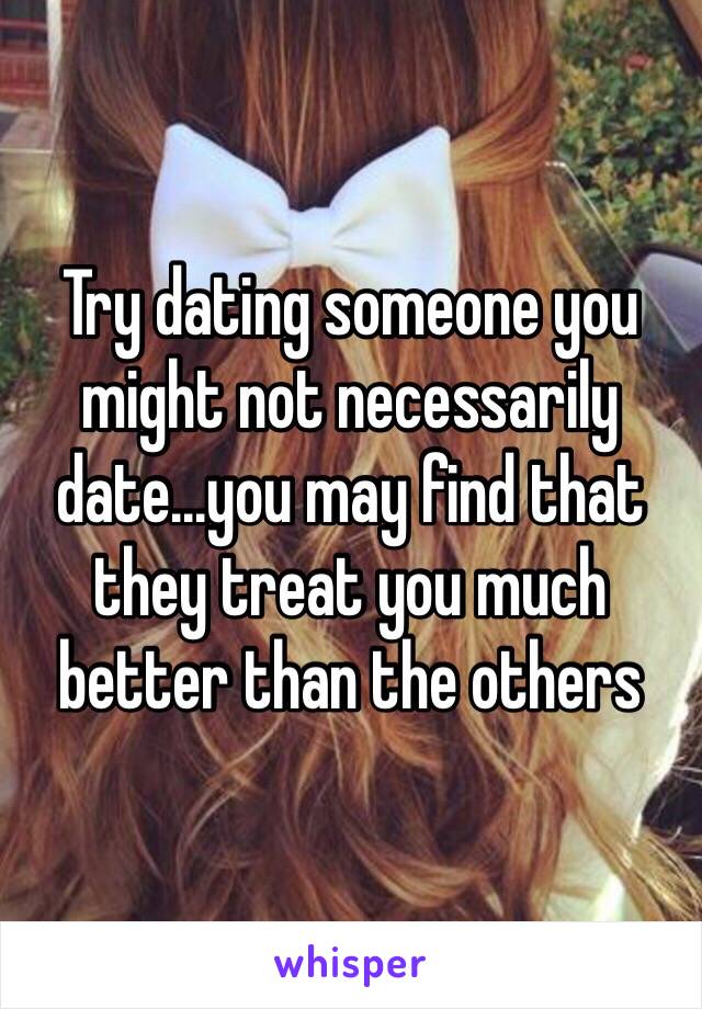 Try dating someone you might not necessarily date...you may find that they treat you much better than the others