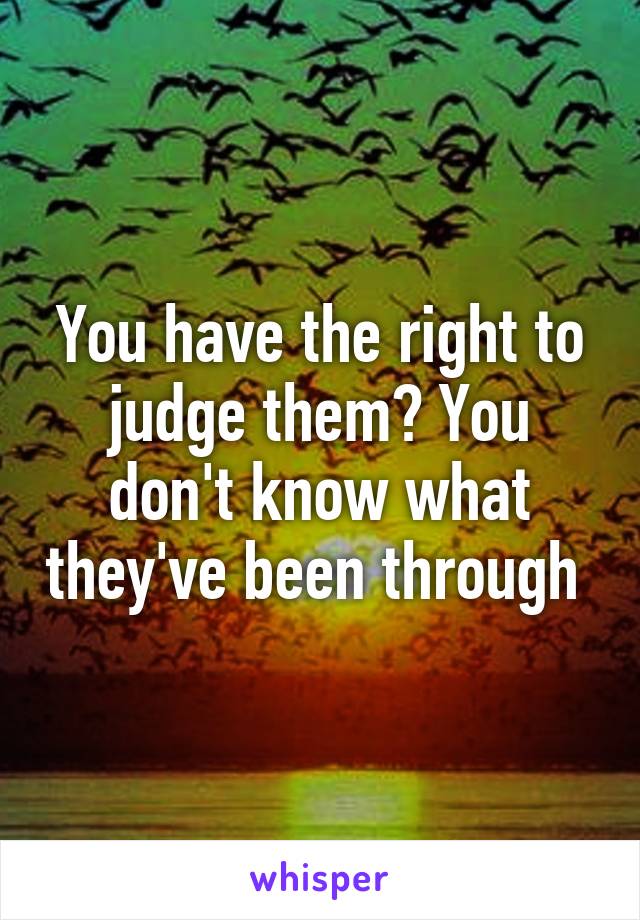 You have the right to judge them? You don't know what they've been through 