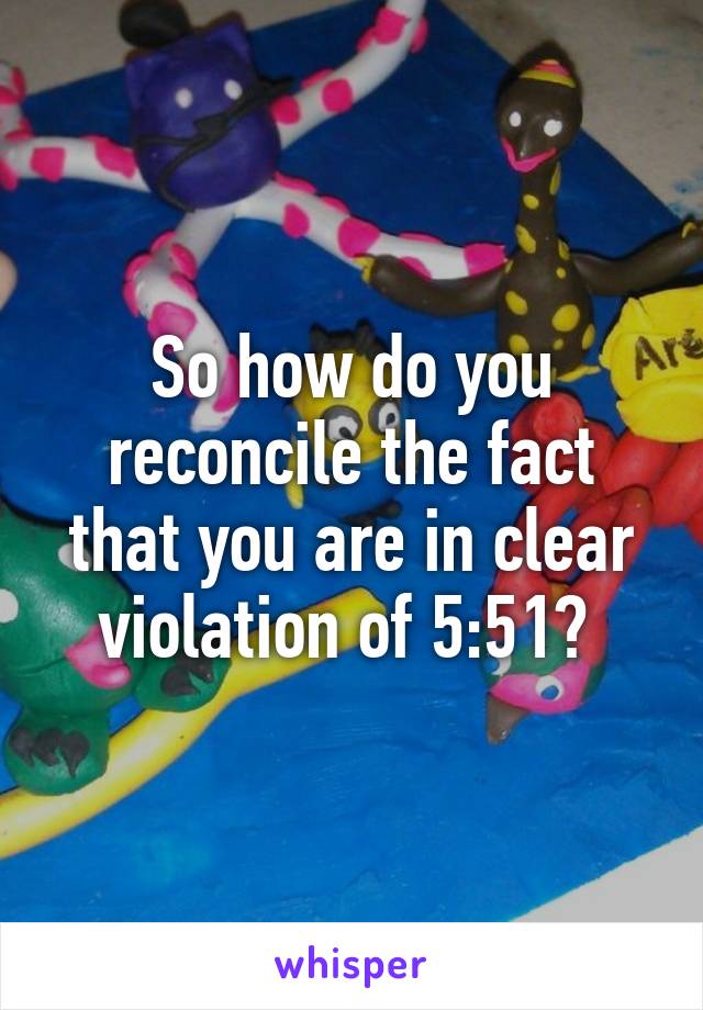 So how do you reconcile the fact that you are in clear violation of 5:51? 