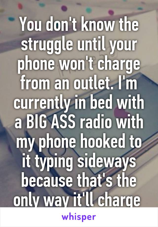 You don't know the struggle until your phone won't charge from an outlet. I'm currently in bed with a BIG ASS radio with my phone hooked to it typing sideways because that's the only way it'll charge 