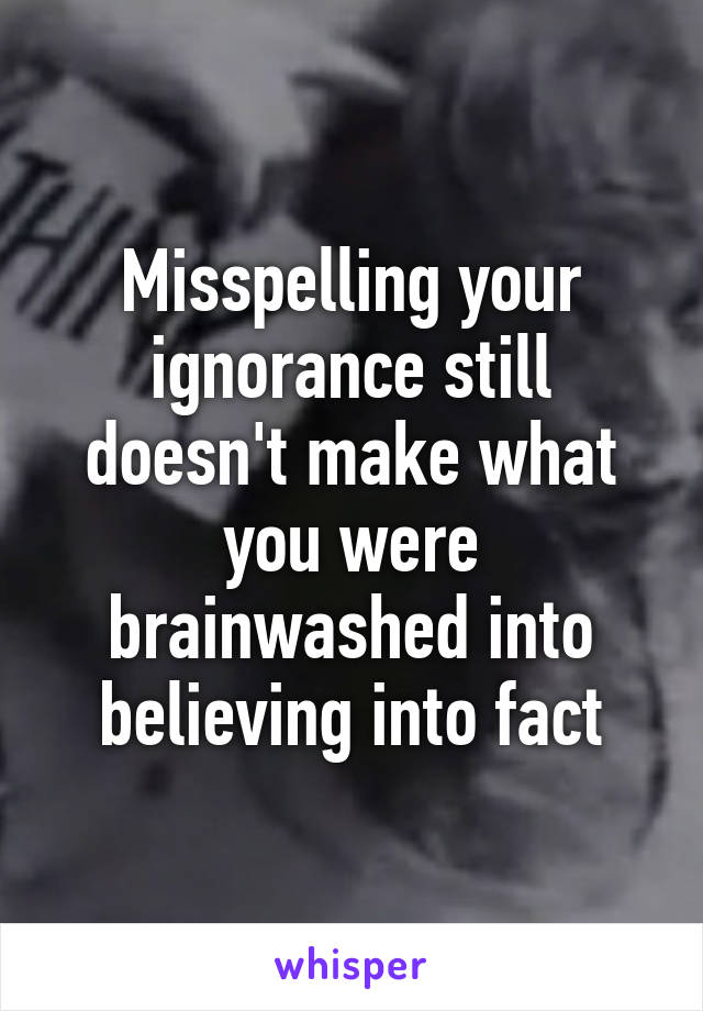 Misspelling your ignorance still doesn't make what you were brainwashed into believing into fact