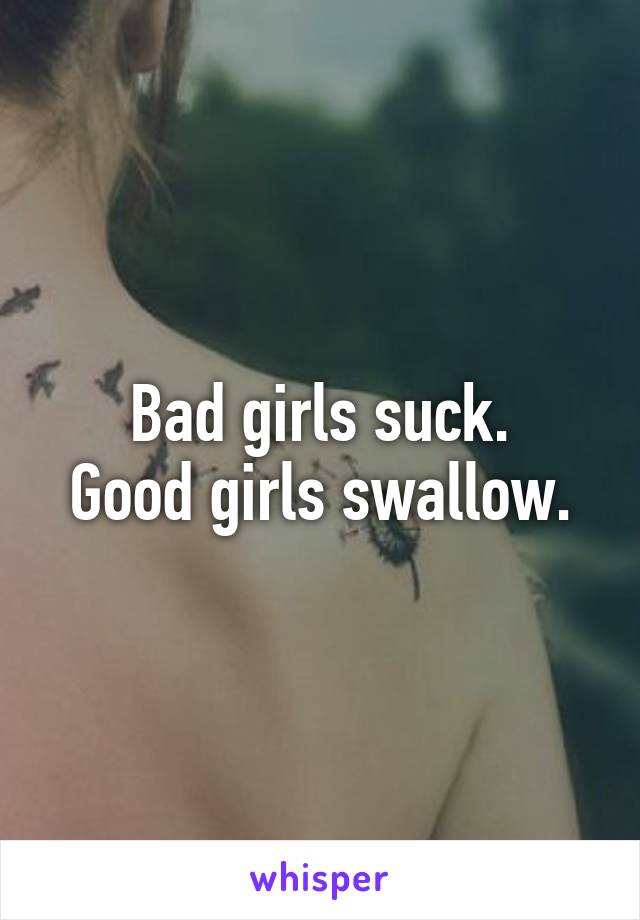 Bad girls suck.
Good girls swallow.