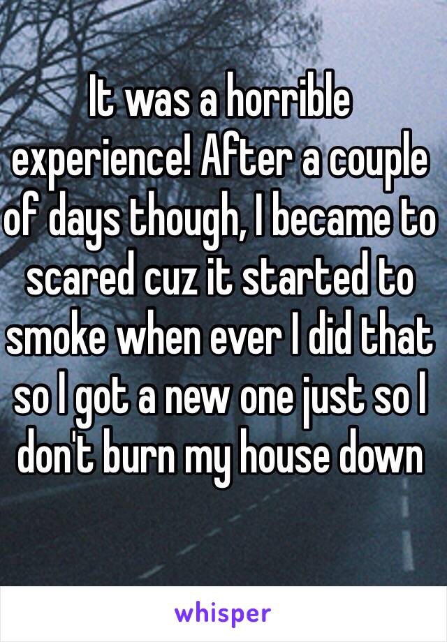 It was a horrible experience! After a couple of days though, I became to scared cuz it started to smoke when ever I did that so I got a new one just so I don't burn my house down