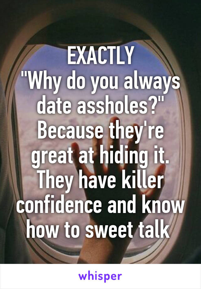 EXACTLY
"Why do you always date assholes?"
Because they're great at hiding it. They have killer confidence and know how to sweet talk 