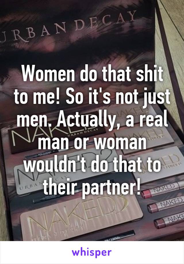 Women do that shit to me! So it's not just men. Actually, a real man or woman wouldn't do that to their partner!