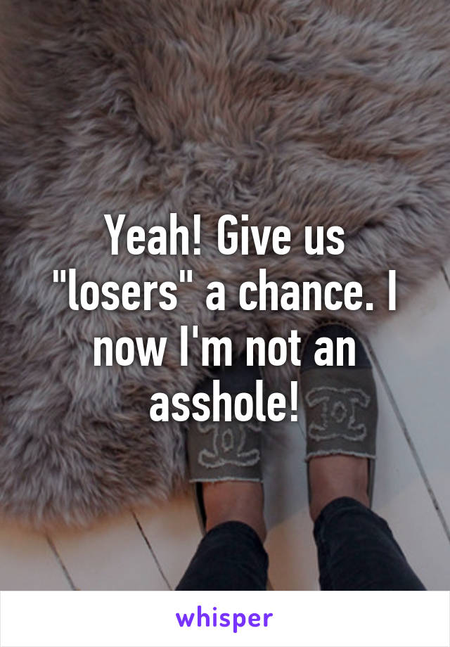 Yeah! Give us "losers" a chance. I now I'm not an asshole!