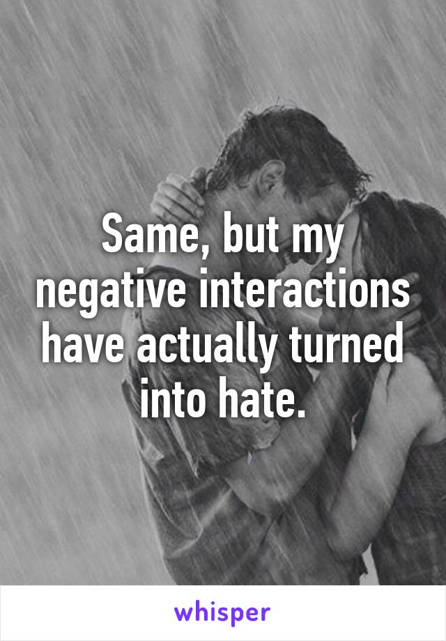 Same, but my negative interactions have actually turned into hate.