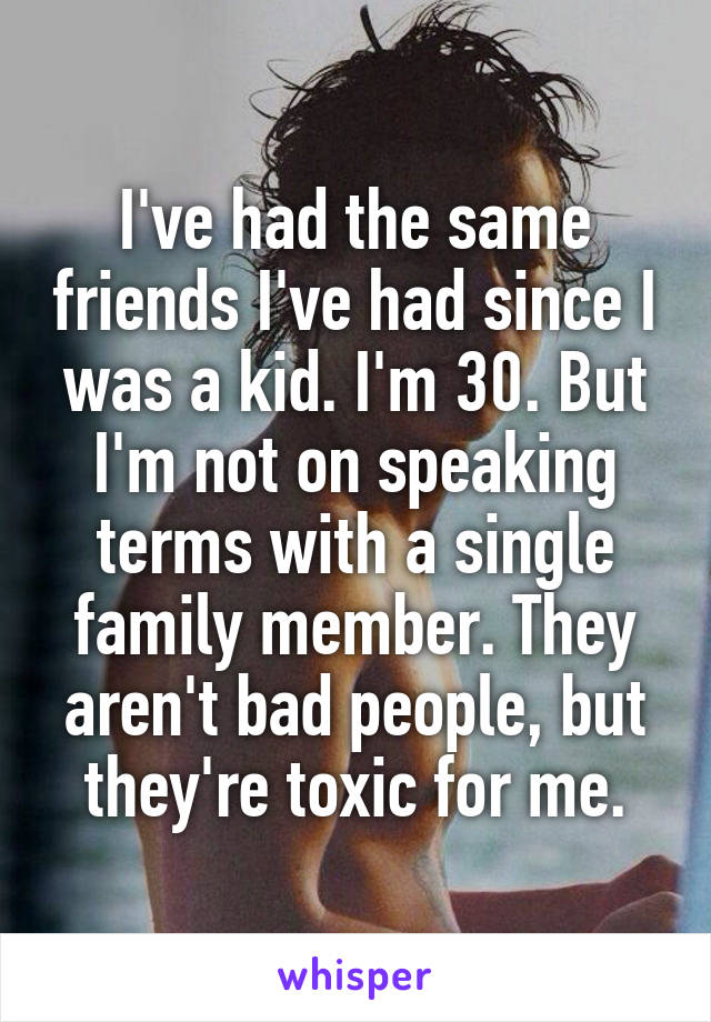 I've had the same friends I've had since I was a kid. I'm 30. But I'm not on speaking terms with a single family member. They aren't bad people, but they're toxic for me.