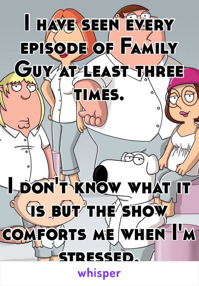 I have seen every episode of Family Guy at least three times. 



I don't know what it is but the show comforts me when I'm stressed.