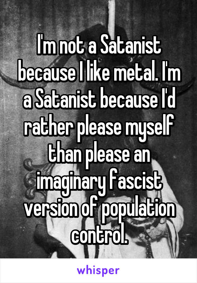 I'm not a Satanist because I like metal. I'm a Satanist because I'd rather please myself than please an imaginary fascist version of population control.