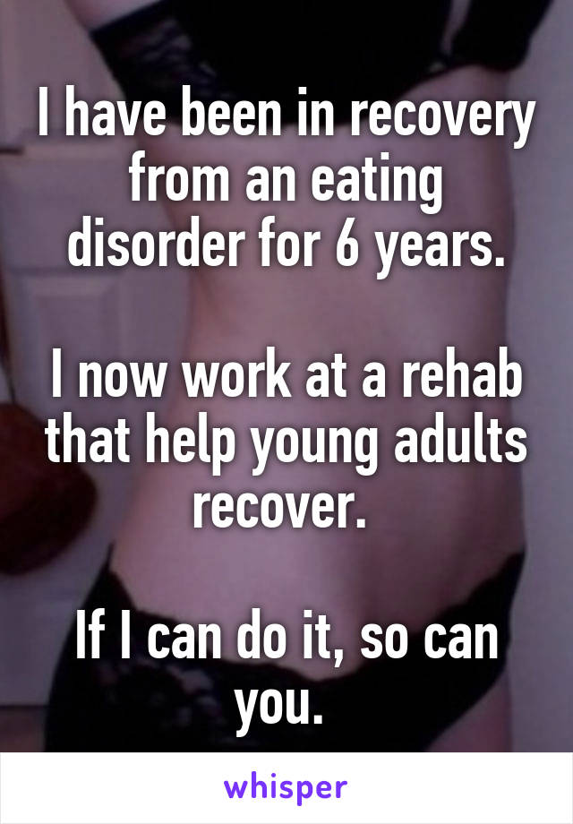 I have been in recovery from an eating disorder for 6 years.

I now work at a rehab that help young adults recover. 

If I can do it, so can you. 