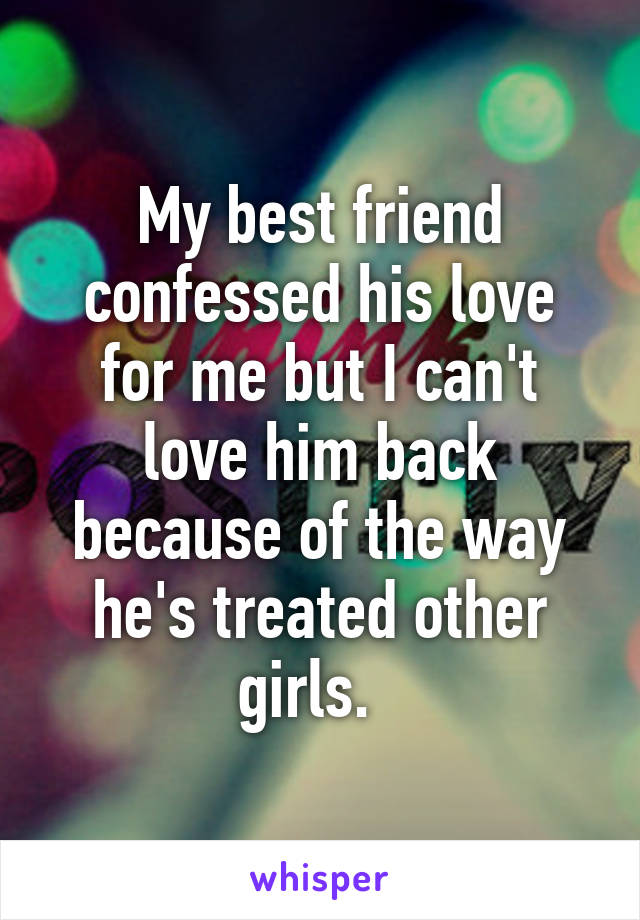 My best friend confessed his love for me but I can't love him back because of the way he's treated other girls.  
