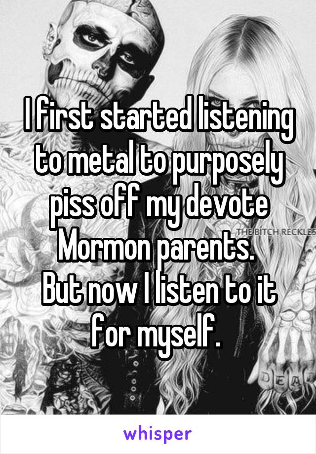 I first started listening to metal to purposely piss off my devote Mormon parents. 
But now I listen to it for myself. 