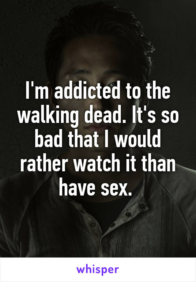 I'm addicted to the walking dead. It's so bad that I would rather watch it than have sex. 