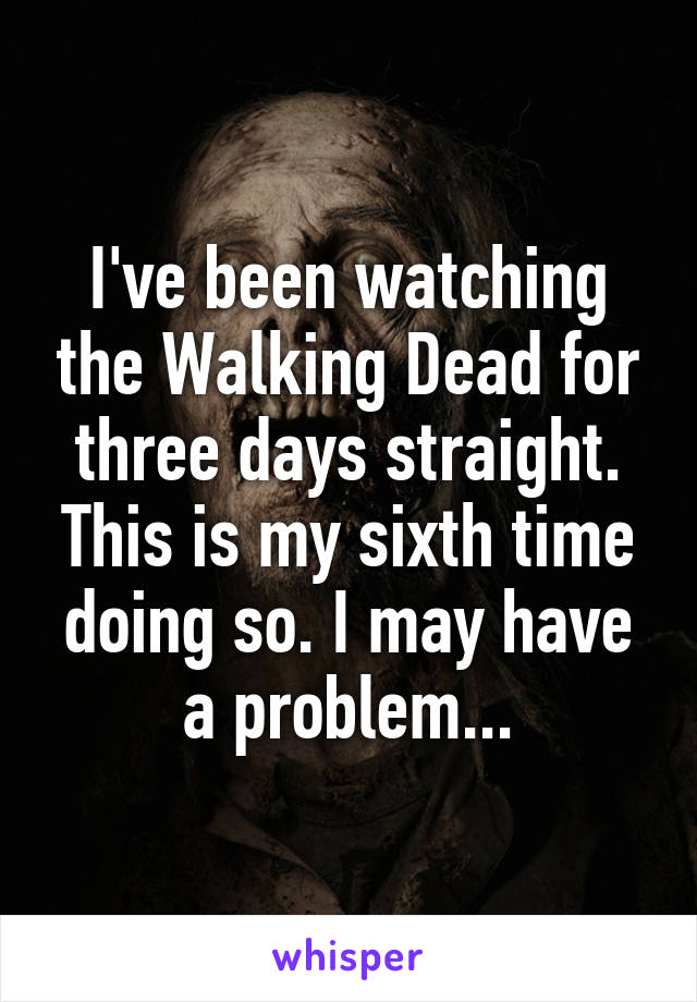 I've been watching the Walking Dead for three days straight. This is my sixth time doing so. I may have a problem...