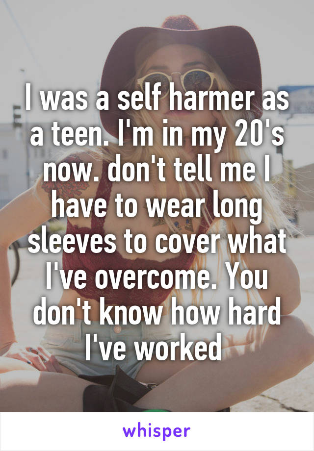I was a self harmer as a teen. I'm in my 20's now. don't tell me I have to wear long sleeves to cover what I've overcome. You don't know how hard I've worked 