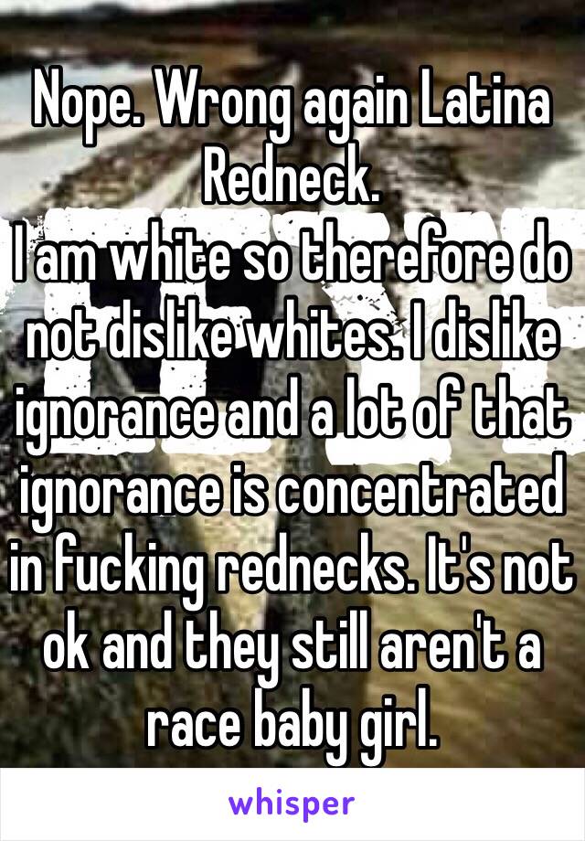 Nope. Wrong again Latina Redneck. 
I am white so therefore do not dislike whites. I dislike ignorance and a lot of that ignorance is concentrated in fucking rednecks. It's not ok and they still aren't a race baby girl. 