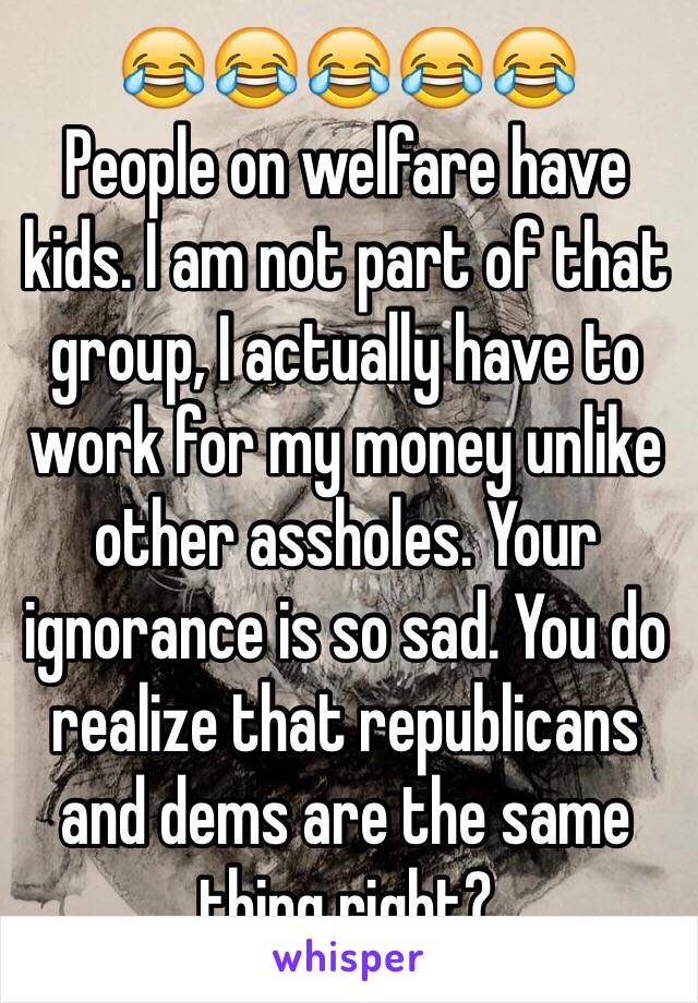 😂😂😂😂😂
People on welfare have kids. I am not part of that group, I actually have to work for my money unlike other assholes. Your ignorance is so sad. You do realize that republicans and dems are the same thing right? 