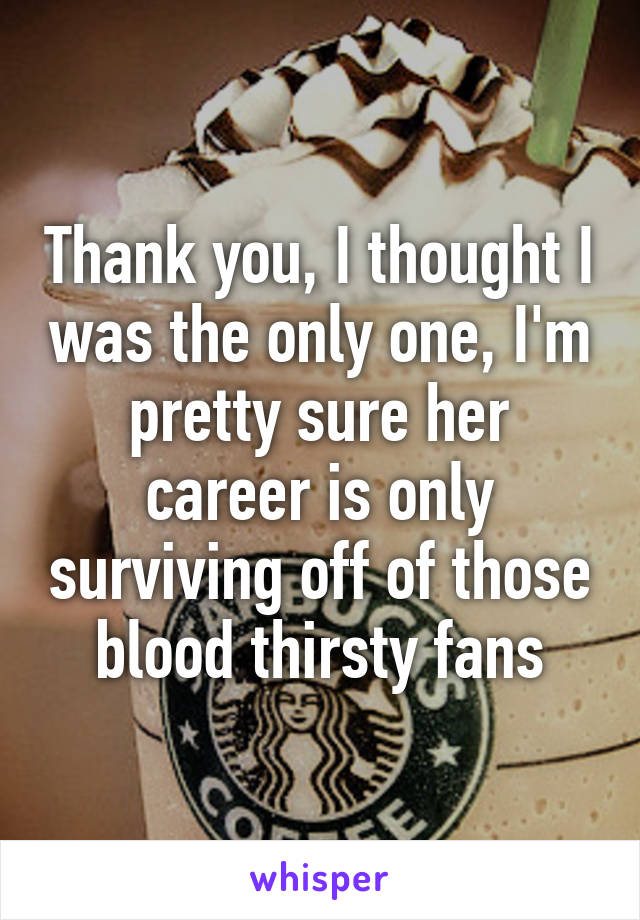 Thank you, I thought I was the only one, I'm pretty sure her career is only surviving off of those blood thirsty fans