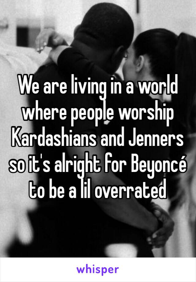 We are living in a world where people worship Kardashians and Jenners so it's alright for Beyoncé to be a lil overrated 