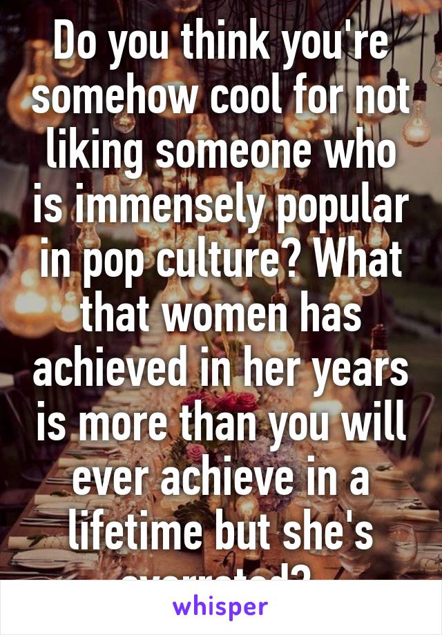 Do you think you're somehow cool for not liking someone who is immensely popular in pop culture? What that women has achieved in her years is more than you will ever achieve in a lifetime but she's overrated? 